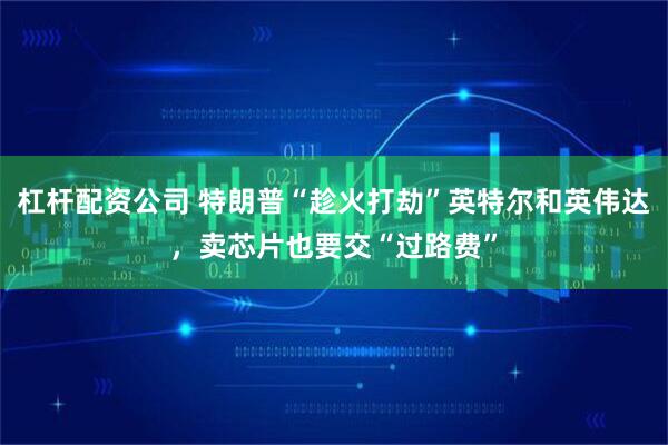 杠杆配资公司 特朗普“趁火打劫”英特尔和英伟达，卖芯片也要交“过路费”