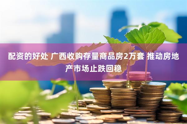 配资的好处 广西收购存量商品房2万套 推动房地产市场止跌回稳