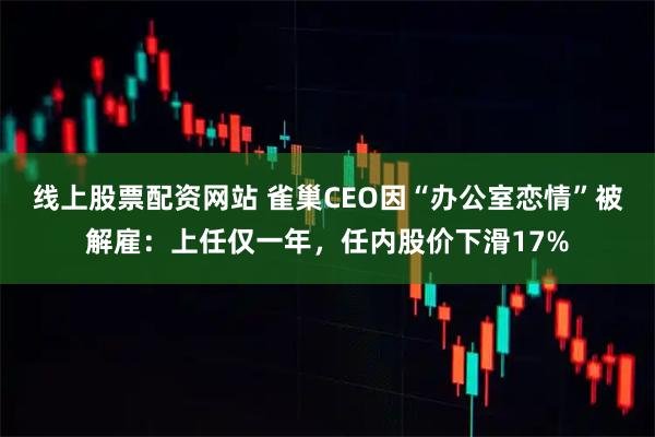 线上股票配资网站 雀巢CEO因“办公室恋情”被解雇：上任仅一年，任内股价下滑17%