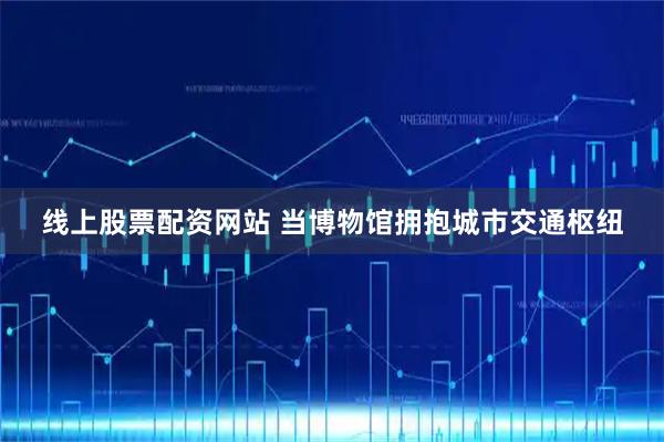 线上股票配资网站 当博物馆拥抱城市交通枢纽