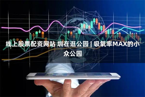 线上股票配资网站 圳在逛公园 | 吸氧率MAX的小众公园