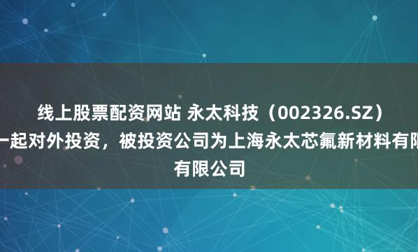 线上股票配资网站 永太科技（002326.SZ）新增一起对外投资，被投资公司为上海永太芯氟新材料有限公司