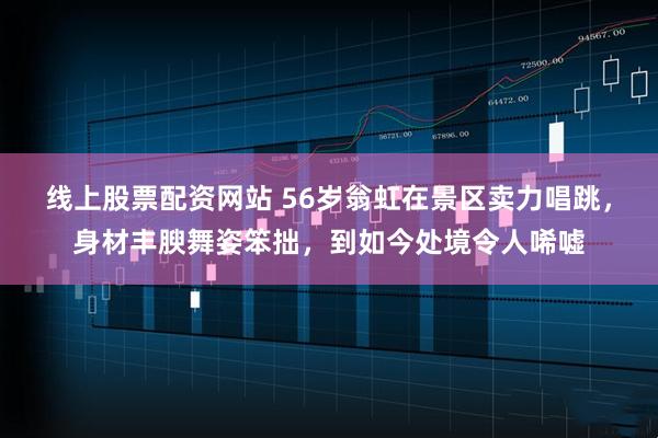线上股票配资网站 56岁翁虹在景区卖力唱跳，身材丰腴舞姿笨拙，到如今处境令人唏嘘