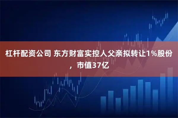 杠杆配资公司 东方财富实控人父亲拟转让1%股份，市值37亿