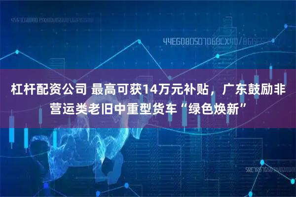杠杆配资公司 最高可获14万元补贴，广东鼓励非营运类老旧中重型货车“绿色焕新”
