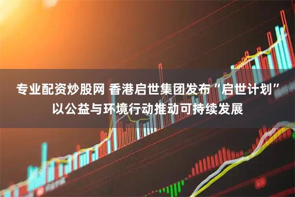 专业配资炒股网 香港启世集团发布“启世计划”以公益与环境行动推动可持续发展