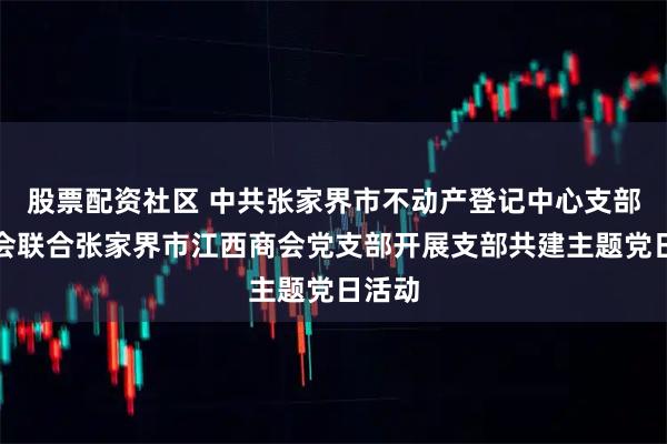 股票配资社区 中共张家界市不动产登记中心支部委员会联合张家界市江西商会党支部开展支部共建主题党日活动