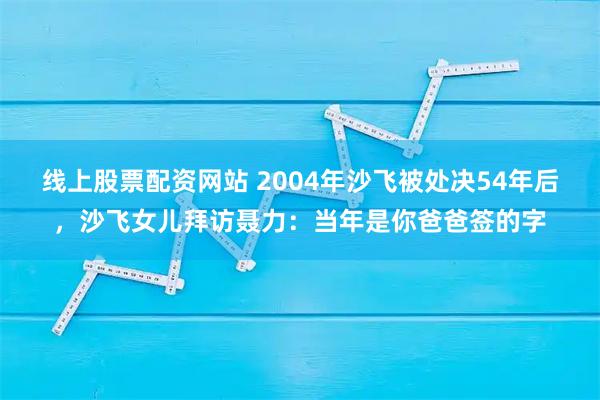 线上股票配资网站 2004年沙飞被处决54年后，沙飞女儿拜访聂力：当年是你爸爸签的字