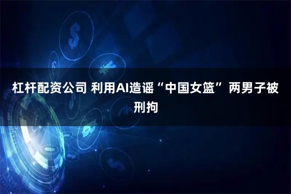 杠杆配资公司 利用AI造谣“中国女篮” 两男子被刑拘