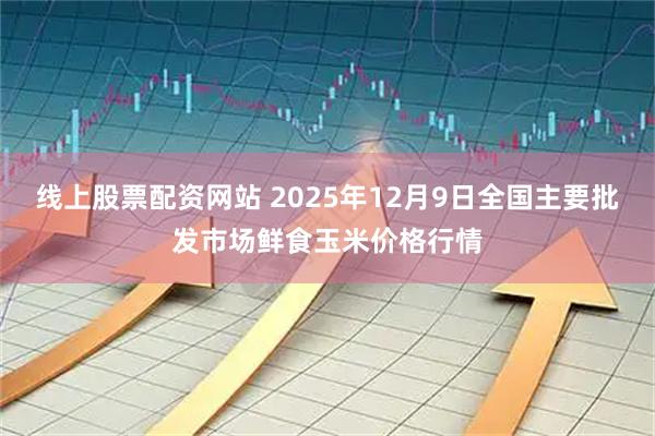线上股票配资网站 2025年12月9日全国主要批发市场鲜食玉米价格行情