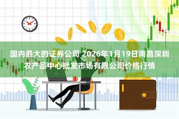 国内最大的证券公司 2026年1月19日南昌深圳农产品中心批发市场有限公司价格行情