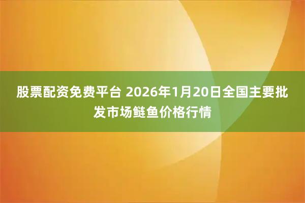 股票配资免费平台 2026年1月20日全国主要批发市场鲢鱼价格行情