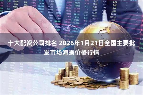 十大配资公司排名 2026年1月21日全国主要批发市场海蛎价格行情
