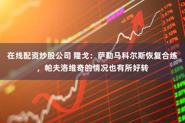 在线配资炒股公司 隆戈：萨勒马科尔斯恢复合练，帕夫洛维奇的情况也有所好转