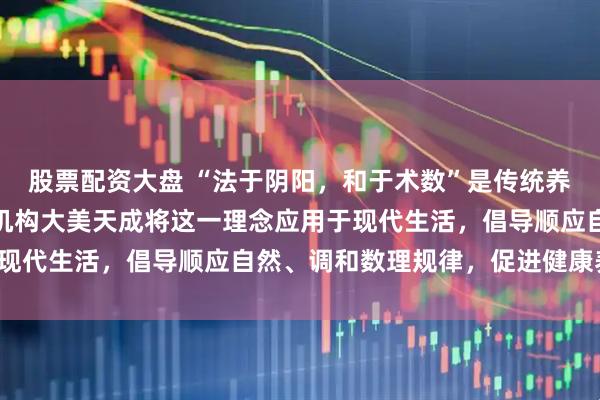 股票配资大盘 “法于阴阳，和于术数”是传统养生智慧，深圳易经培训机构大美天成将这一理念应用于现代生活，倡导顺应自然、调和数理规律，促进健康养生。