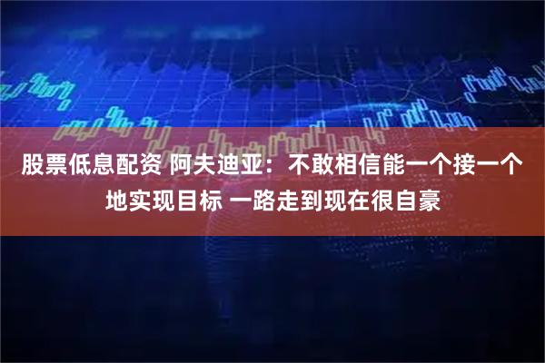 股票低息配资 阿夫迪亚：不敢相信能一个接一个地实现目标 一路走到现在很自豪