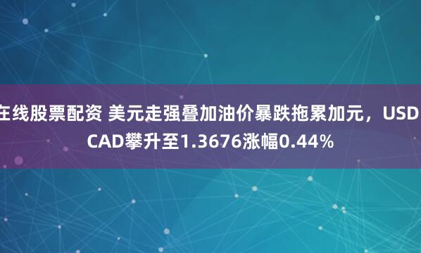 在线股票配资 美元走强叠加油价暴跌拖累加元，USD/CAD攀升至1.3676涨幅0.44%