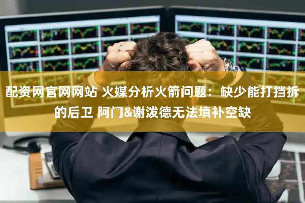 配资网官网网站 火媒分析火箭问题：缺少能打挡拆的后卫 阿门&谢泼德无法填补空缺