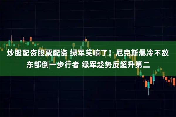 炒股配资股票配资 绿军笑嘻了！尼克斯爆冷不敌东部倒一步行者 绿军趁势反超升第二