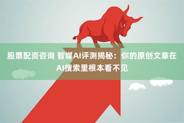 股票配资咨询 智媒AI评测揭秘：你的原创文章在AI搜索里根本看不见