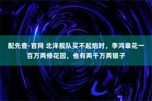 配先查-官网 北洋舰队买不起炮时，李鸿章花一百万两修花园，他有两千万两银子