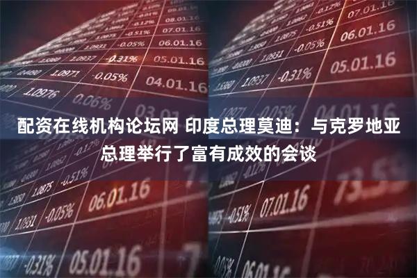 配资在线机构论坛网 印度总理莫迪：与克罗地亚总理举行了富有成效的会谈