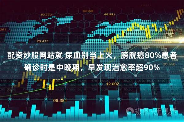 配资炒股网站就 尿血别当上火，膀胱癌80%患者确诊时是中晚期，早发现治愈率超90%