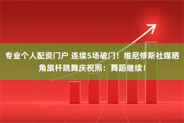 专业个人配资门户 连续5场破门！维尼修斯社媒晒角旗杆跳舞庆祝照：舞蹈继续！