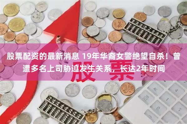 股票配资的最新消息 19年华裔女警绝望自杀！曾遭多名上司胁迫发生关系，长达2年时间