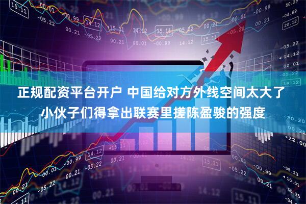 正规配资平台开户 中国给对方外线空间太大了 小伙子们得拿出联赛里搓陈盈骏的强度