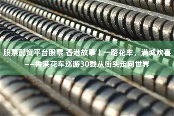 股票配资平台股票 香港故事丨一路花车，满城欢喜——香港花车巡游30载从街头走向世界