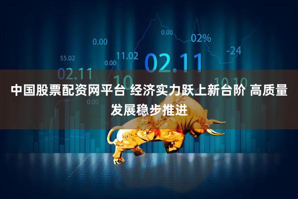 中国股票配资网平台 经济实力跃上新台阶 高质量发展稳步推进