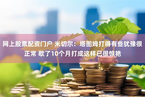 网上股票配资门户 米切尔：塔图姆打得有些犹豫很正常 歇了10个月打成这样已很惊艳