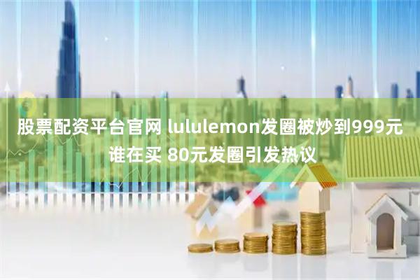 股票配资平台官网 lululemon发圈被炒到999元 谁在买 80元发圈引发热议