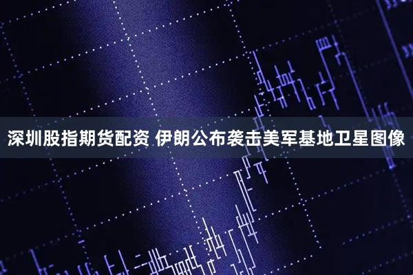 深圳股指期货配资 伊朗公布袭击美军基地卫星图像