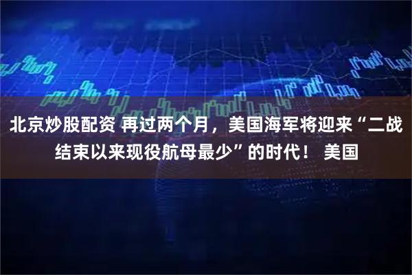 北京炒股配资 再过两个月，美国海军将迎来“二战结束以来现役航母最少”的时代！ 美国