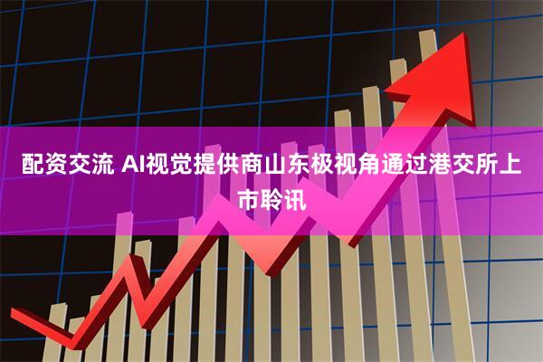 配资交流 AI视觉提供商山东极视角通过港交所上市聆讯