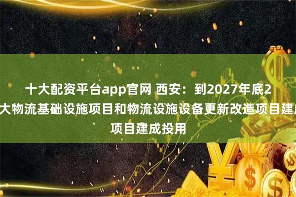 十大配资平台app官网 西安：到2027年底20个重大物流基础设施项目和物流设施设备更新改造项目建成投用