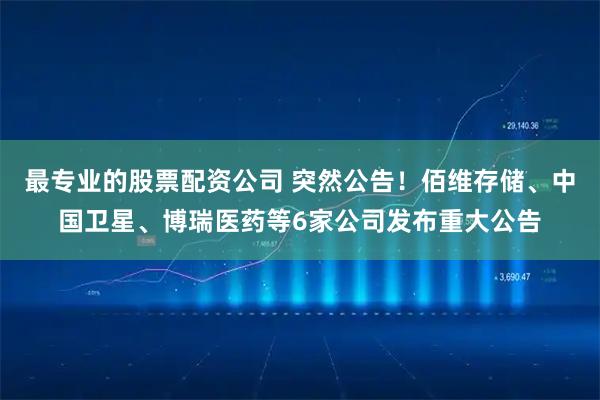 最专业的股票配资公司 突然公告！佰维存储、中国卫星、博瑞医药等6家公司发布重大公告