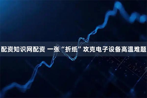 配资知识网配资 一张“折纸”攻克电子设备高温难题