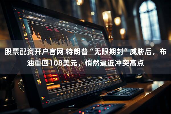 股票配资开户官网 特朗普“无限期封”威胁后，布油重回108美元，悄然逼近冲突高点