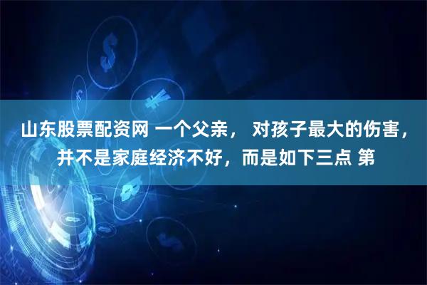 山东股票配资网 一个父亲， 对孩子最大的伤害， 并不是家庭经济不好，而是如下三点 第