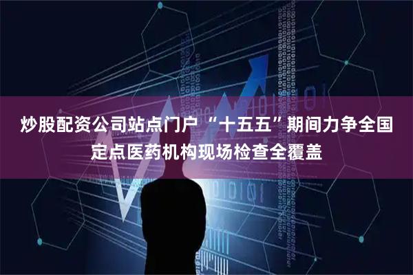 炒股配资公司站点门户 “十五五”期间力争全国定点医药机构现场检查全覆盖