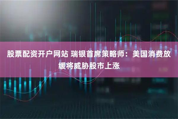 股票配资开户网站 瑞银首席策略师：美国消费放缓将威胁股市上涨