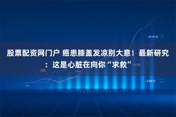 股票配资网门户 癌患膝盖发凉别大意！最新研究：这是心脏在向你“求救”