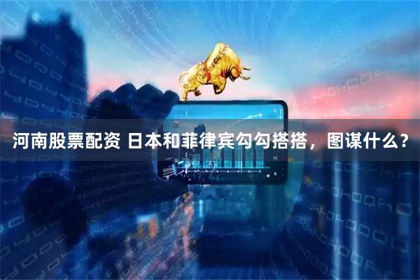 河南股票配资 日本和菲律宾勾勾搭搭，图谋什么？