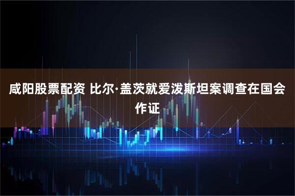 咸阳股票配资 比尔·盖茨就爱泼斯坦案调查在国会作证