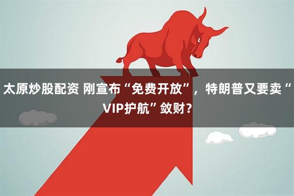 太原炒股配资 刚宣布“免费开放”,特朗普又要卖“VIP护航”敛财?