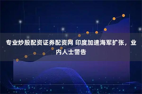 专业炒股配资证券配资网 印度加速海军扩张，业内人士警告