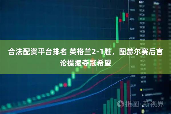合法配资平台排名 英格兰2-1胜，图赫尔赛后言论提振夺冠希望